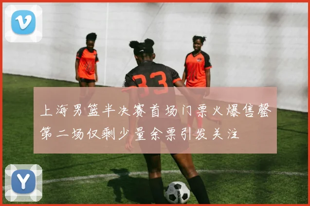 上海男篮半决赛首场门票火爆售罄第二场仅剩少量余票引发关注