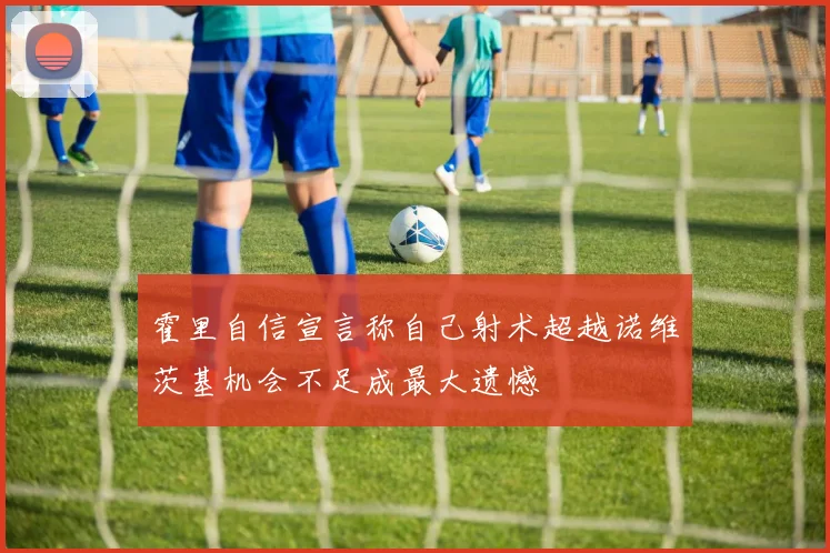 霍里自信宣言称自己射术超越诺维茨基机会不足成最大遗憾