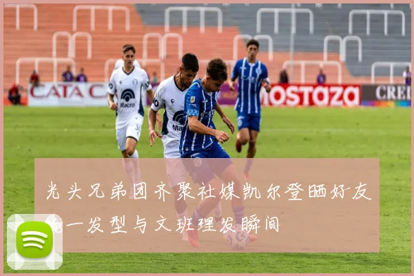 光头兄弟团齐聚社媒凯尔登晒好友统一发型与文班理发瞬间