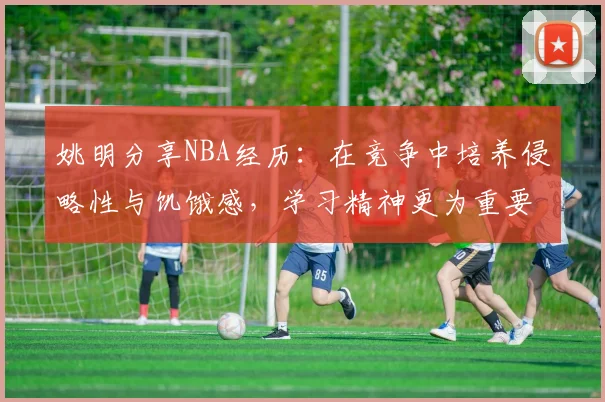 姚明分享NBA经历：在竞争中培养侵略性与饥饿感，学习精神更为重要