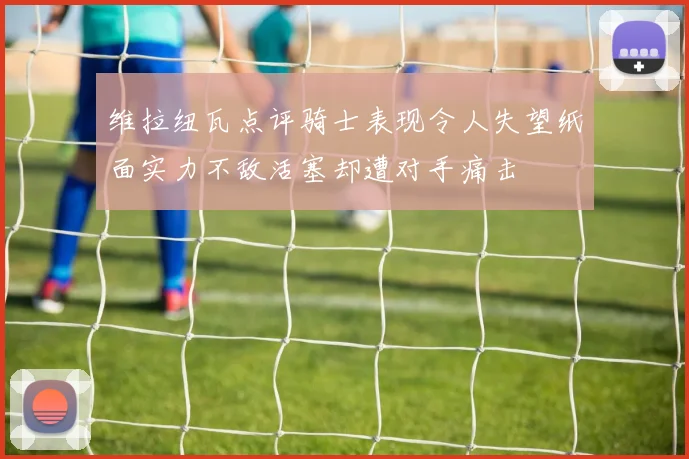 维拉纽瓦点评骑士表现令人失望纸面实力不敌活塞却遭对手痛击