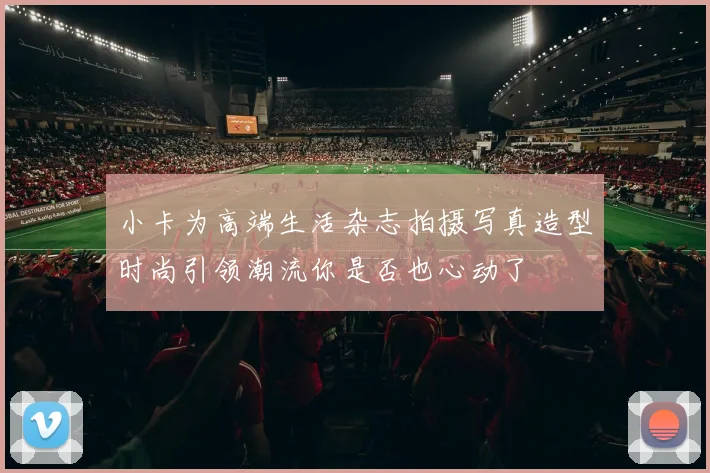 小卡为高端生活杂志拍摄写真造型时尚引领潮流你是否也心动了