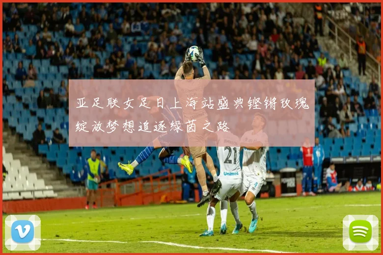 亚足联女足日上海站盛典铿锵玫瑰绽放梦想追逐绿茵之路