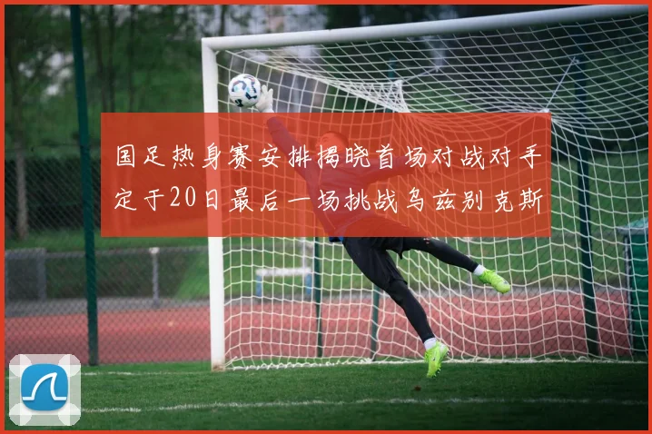国足热身赛安排揭晓首场对战对手定于20日最后一场挑战乌兹别克斯坦