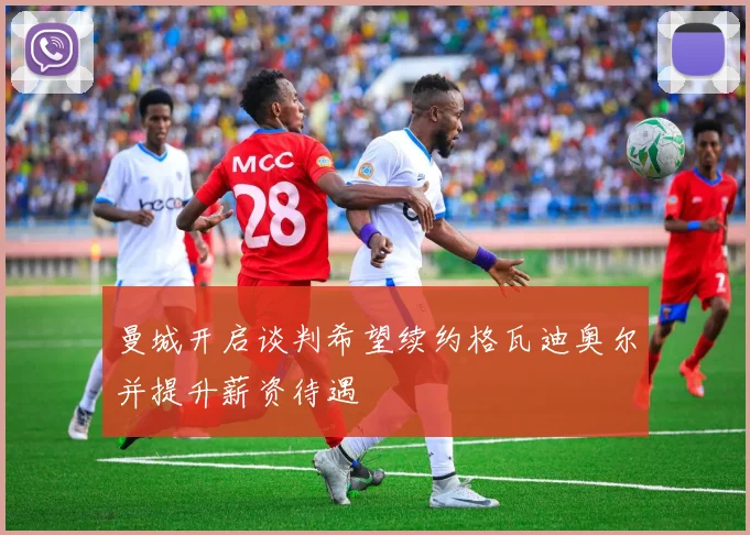 曼城开启谈判希望续约格瓦迪奥尔并提升薪资待遇