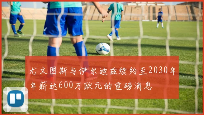 尤文图斯与伊尔迪兹续约至2030年年薪达600万欧元的重磅消息