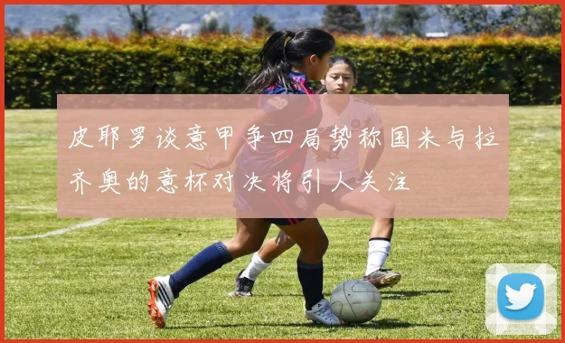 皮耶罗谈意甲争四局势称国米与拉齐奥的意杯对决将引人关注