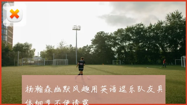 杨瀚森幽默风趣用英语逗乐队友具体细节不便透露