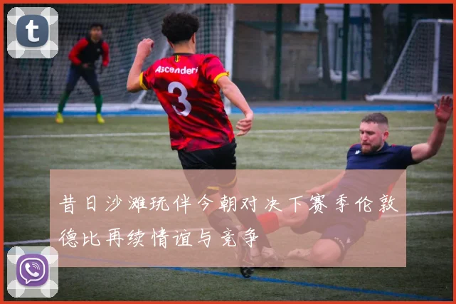 昔日沙滩玩伴今朝对决下赛季伦敦德比再续情谊与竞争