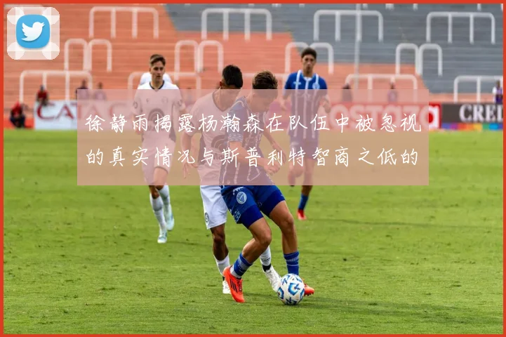 徐静雨揭露杨瀚森在队伍中被忽视的真实情况与斯普利特智商之低的尴尬真相