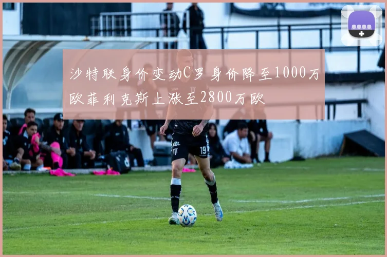沙特联身价变动C罗身价降至1000万欧菲利克斯上涨至2800万欧