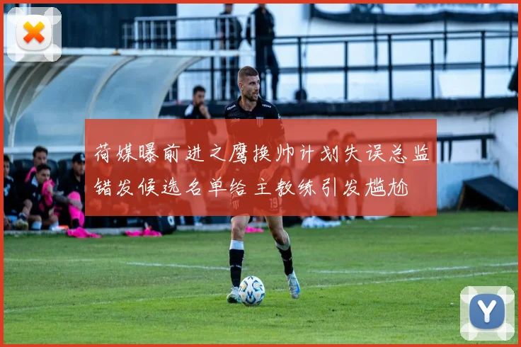 荷媒曝前进之鹰换帅计划失误总监错发候选名单给主教练引发尴尬